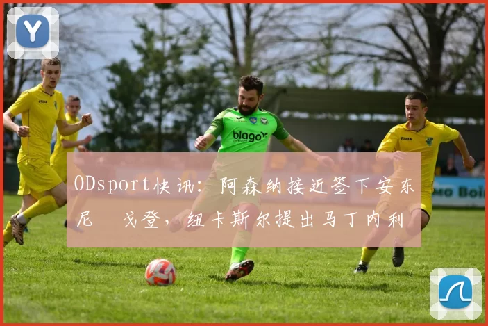 ODsport快讯：阿森纳接近签下安东尼・戈登，纽卡斯尔提出马丁内利交换条件_交易_球员_谈判