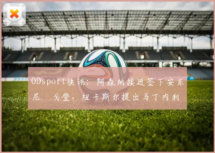 ODsport快讯：阿森纳接近签下安东尼・戈登，纽卡斯尔提出马丁内利交换条件_交易_球员_谈判