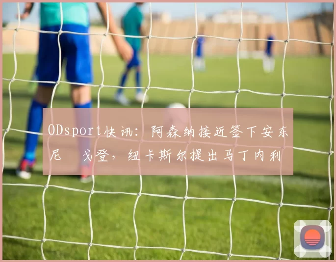 ODsport快讯:阿森纳接近签下安东尼・戈登,纽卡斯尔提出马丁内利交换条件_交易_球员_谈判