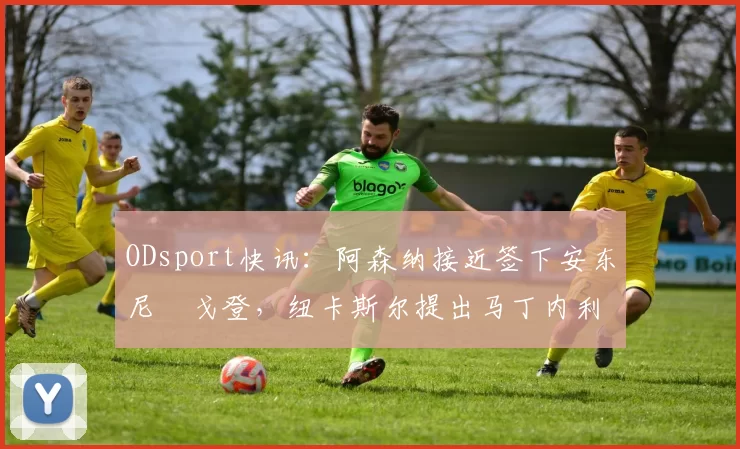 ODsport快讯：阿森纳接近签下安东尼・戈登，纽卡斯尔提出马丁内利交换条件_交易_球员_谈判