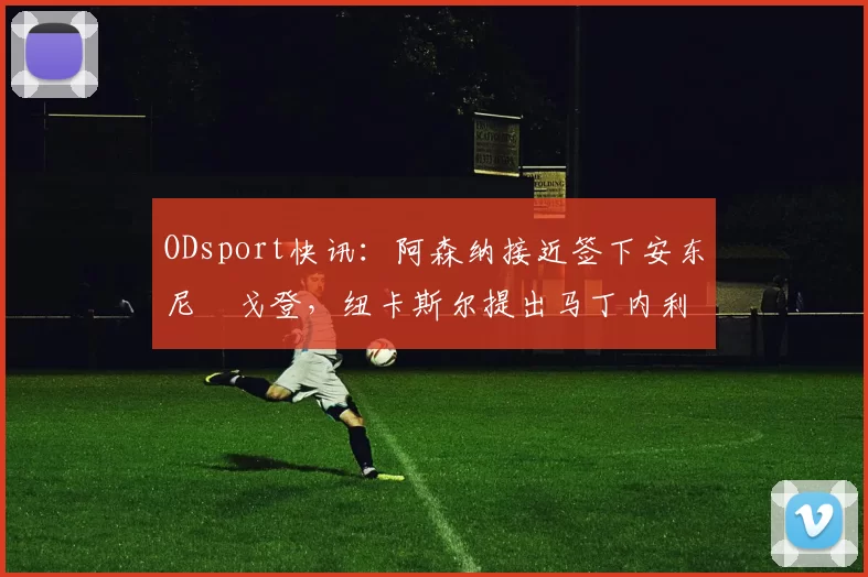 ODsport快讯:阿森纳接近签下安东尼・戈登,纽卡斯尔提出马丁内利交换条件_交易_球员_谈判