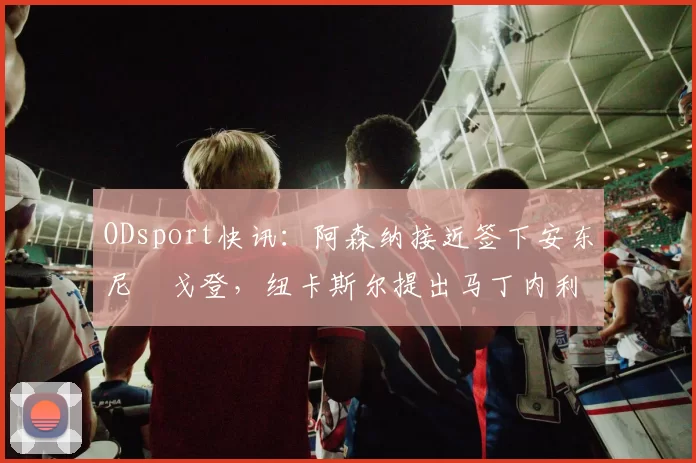 ODsport快讯：阿森纳接近签下安东尼・戈登，纽卡斯尔提出马丁内利交换条件_交易_球员_谈判