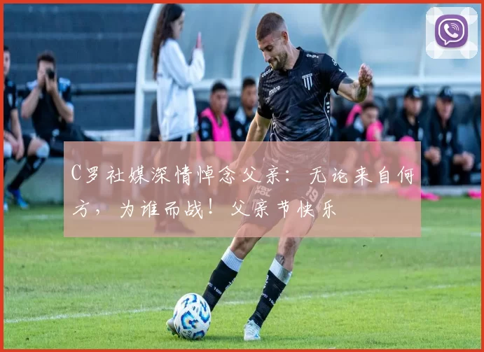 C罗社媒深情悼念父亲：无论来自何方，为谁而战！父亲节快乐️