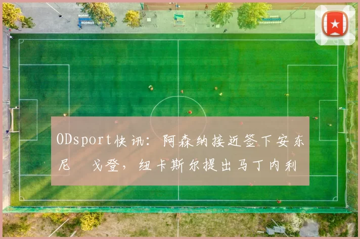 ODsport快讯:阿森纳接近签下安东尼・戈登,纽卡斯尔提出马丁内利交换条件_交易_球员_谈判