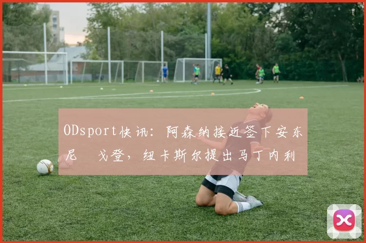 ODsport快讯:阿森纳接近签下安东尼・戈登,纽卡斯尔提出马丁内利交换条件_交易_球员_谈判
