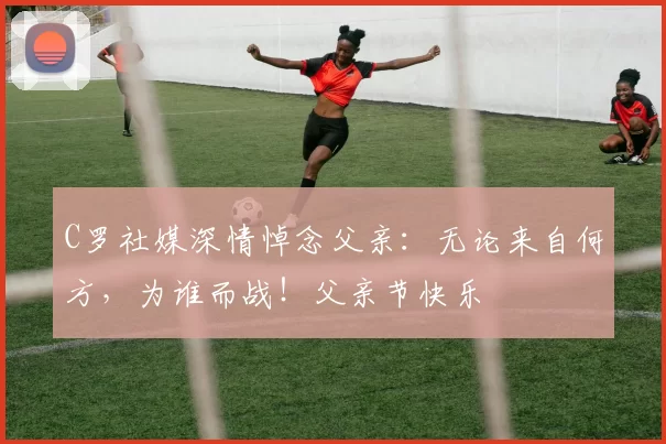 C罗社媒深情悼念父亲:无论来自何方,为谁而战!父亲节快乐️