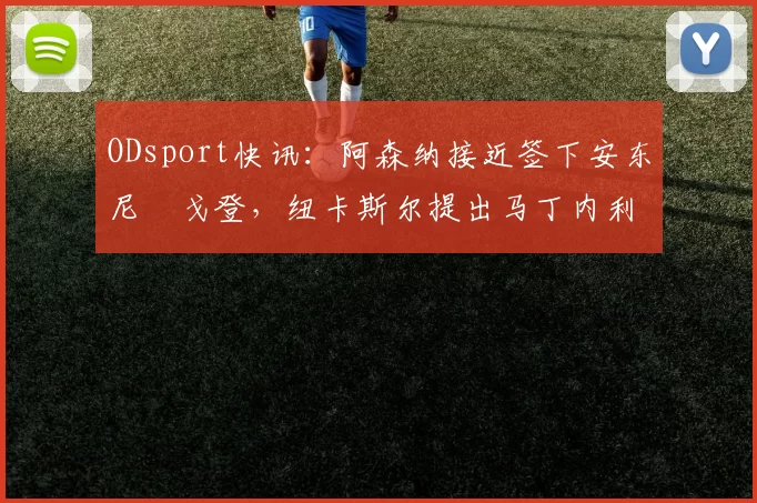 ODsport快讯：阿森纳接近签下安东尼・戈登，纽卡斯尔提出马丁内利交换条件_交易_球员_谈判