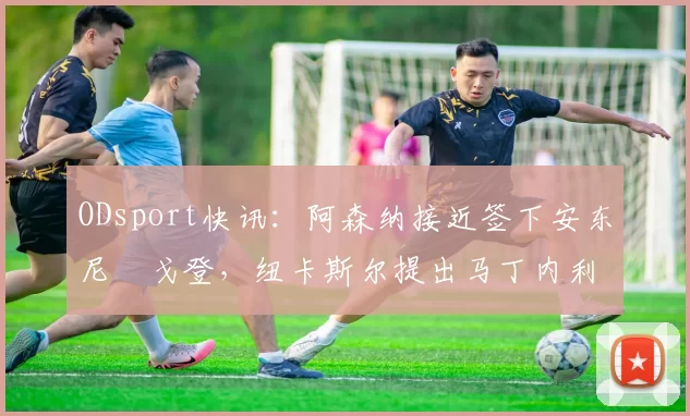 ODsport快讯:阿森纳接近签下安东尼・戈登,纽卡斯尔提出马丁内利交换条件_交易_球员_谈判
