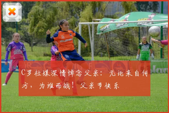 C罗社媒深情悼念父亲：无论来自何方，为谁而战！父亲节快乐️