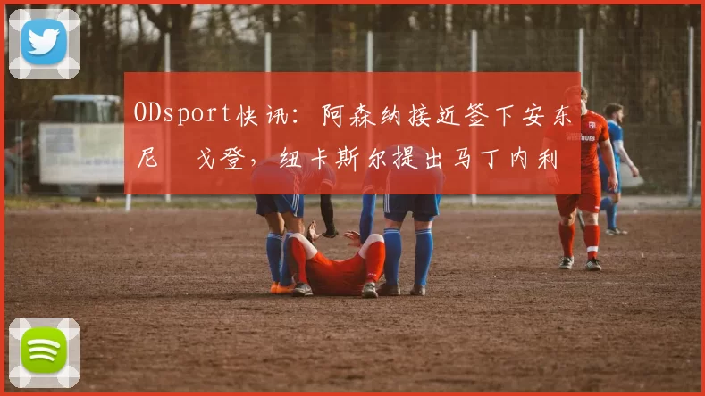 ODsport快讯:阿森纳接近签下安东尼・戈登,纽卡斯尔提出马丁内利交换条件_交易_球员_谈判