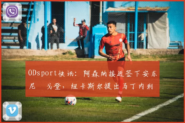 ODsport快讯：阿森纳接近签下安东尼・戈登，纽卡斯尔提出马丁内利交换条件_交易_球员_谈判