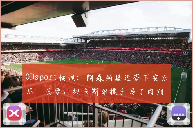 ODsport快讯：阿森纳接近签下安东尼・戈登，纽卡斯尔提出马丁内利交换条件_交易_球员_谈判