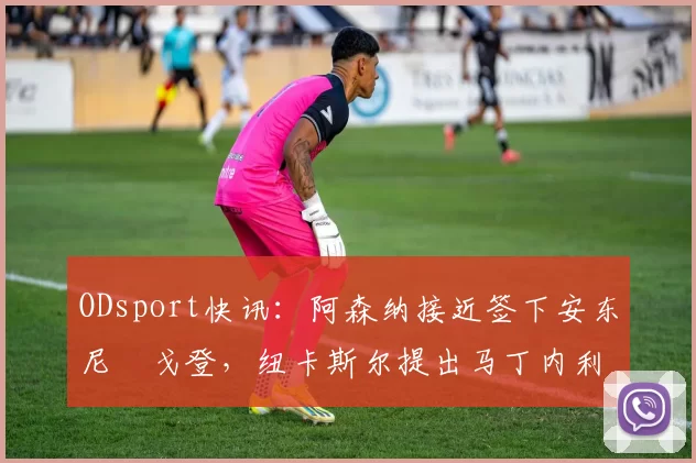 ODsport快讯:阿森纳接近签下安东尼・戈登,纽卡斯尔提出马丁内利交换条件_交易_球员_谈判