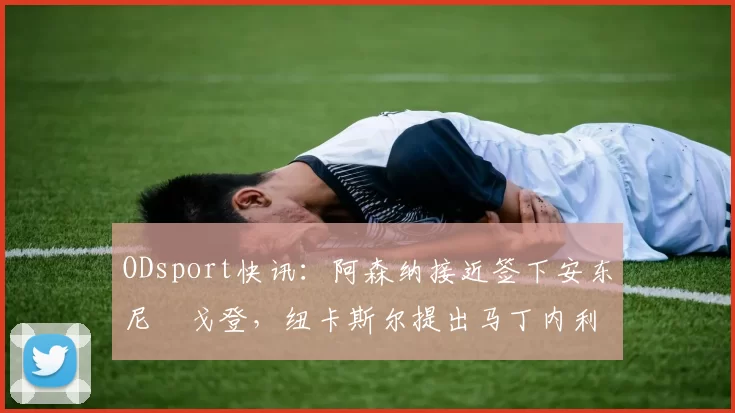 ODsport快讯：阿森纳接近签下安东尼・戈登，纽卡斯尔提出马丁内利交换条件_交易_球员_谈判