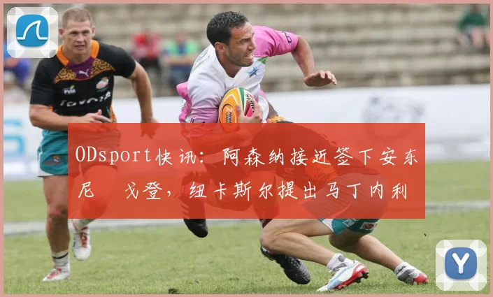ODsport快讯:阿森纳接近签下安东尼・戈登,纽卡斯尔提出马丁内利交换条件_交易_球员_谈判
