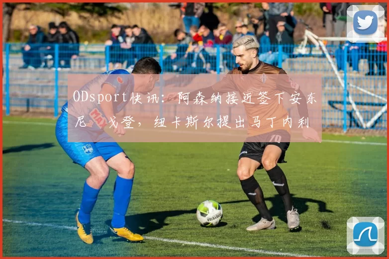 ODsport快讯：阿森纳接近签下安东尼・戈登，纽卡斯尔提出马丁内利交换条件_交易_球员_谈判