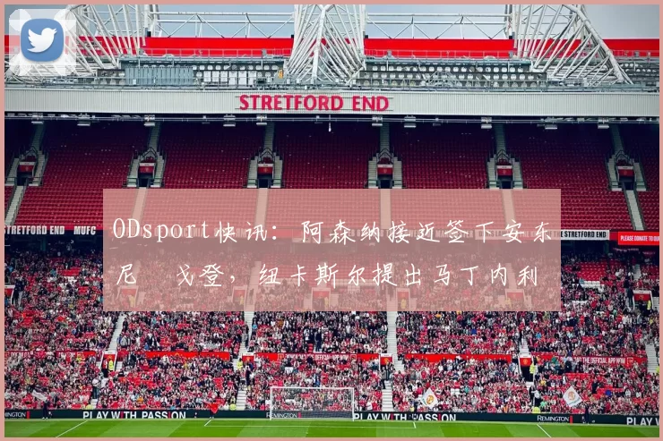 ODsport快讯:阿森纳接近签下安东尼・戈登,纽卡斯尔提出马丁内利交换条件_交易_球员_谈判