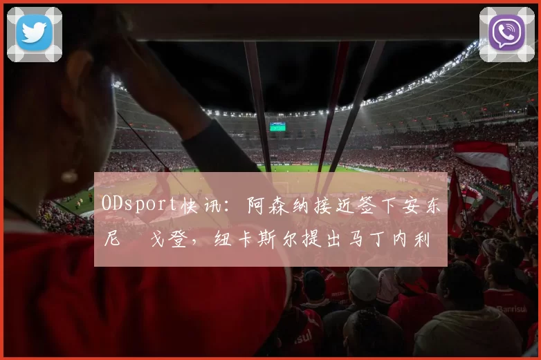 ODsport快讯：阿森纳接近签下安东尼・戈登，纽卡斯尔提出马丁内利交换条件_交易_球员_谈判