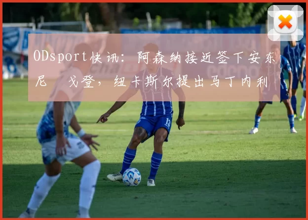 ODsport快讯:阿森纳接近签下安东尼・戈登,纽卡斯尔提出马丁内利交换条件_交易_球员_谈判