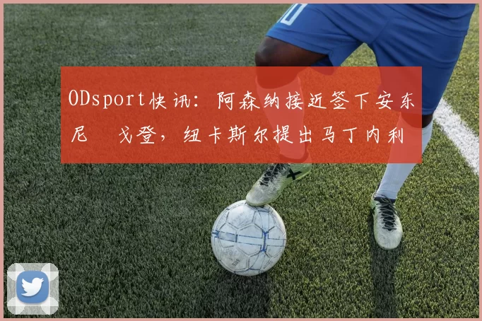 ODsport快讯：阿森纳接近签下安东尼・戈登，纽卡斯尔提出马丁内利交换条件_交易_球员_谈判