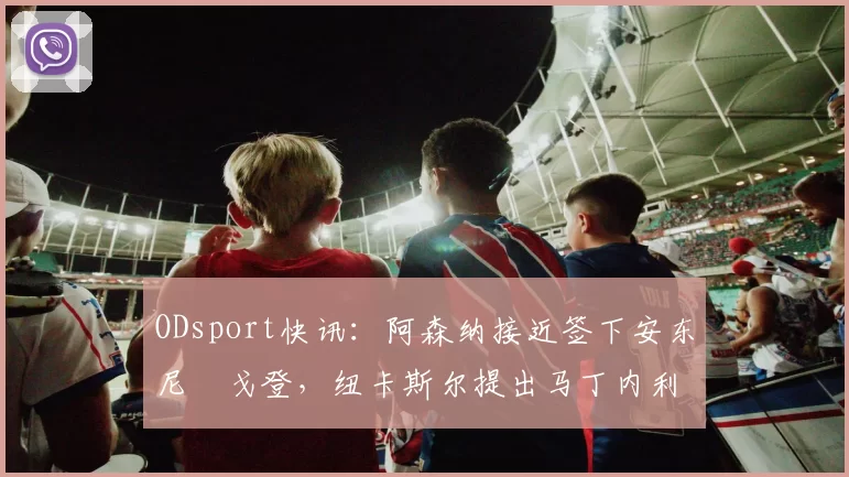 ODsport快讯:阿森纳接近签下安东尼・戈登,纽卡斯尔提出马丁内利交换条件_交易_球员_谈判