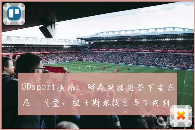 ODsport快讯:阿森纳接近签下安东尼・戈登,纽卡斯尔提出马丁内利交换条件_交易_球员_谈判