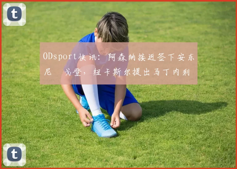 ODsport快讯：阿森纳接近签下安东尼・戈登，纽卡斯尔提出马丁内利交换条件_交易_球员_谈判