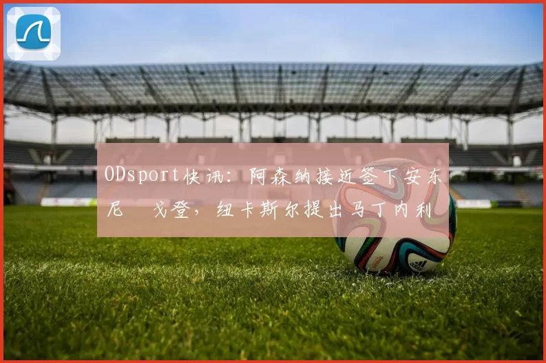 ODsport快讯：阿森纳接近签下安东尼・戈登，纽卡斯尔提出马丁内利交换条件_交易_球员_谈判