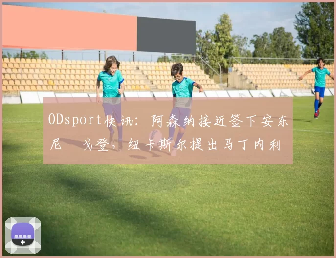 ODsport快讯：阿森纳接近签下安东尼・戈登，纽卡斯尔提出马丁内利交换条件_交易_球员_谈判