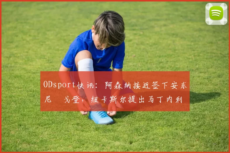 ODsport快讯：阿森纳接近签下安东尼・戈登，纽卡斯尔提出马丁内利交换条件_交易_球员_谈判