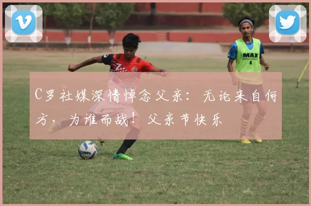 C罗社媒深情悼念父亲:无论来自何方,为谁而战!父亲节快乐️