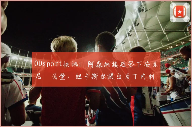 ODsport快讯：阿森纳接近签下安东尼・戈登，纽卡斯尔提出马丁内利交换条件_交易_球员_谈判