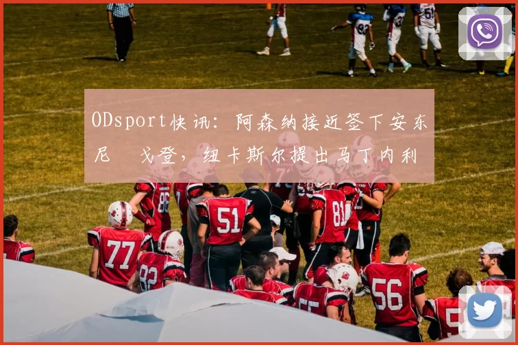ODsport快讯：阿森纳接近签下安东尼・戈登，纽卡斯尔提出马丁内利交换条件_交易_球员_谈判