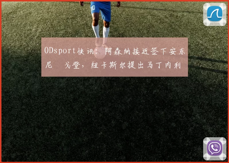 ODsport快讯:阿森纳接近签下安东尼・戈登,纽卡斯尔提出马丁内利交换条件_交易_球员_谈判