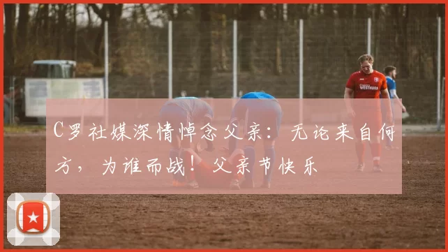 C罗社媒深情悼念父亲:无论来自何方,为谁而战!父亲节快乐️