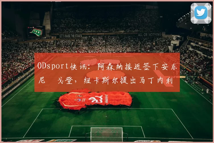 ODsport快讯:阿森纳接近签下安东尼・戈登,纽卡斯尔提出马丁内利交换条件_交易_球员_谈判