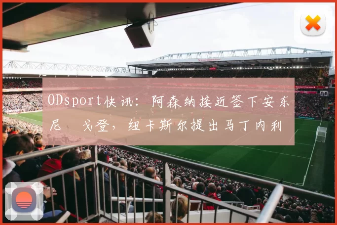ODsport快讯：阿森纳接近签下安东尼・戈登，纽卡斯尔提出马丁内利交换条件_交易_球员_谈判