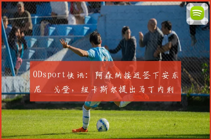 ODsport快讯：阿森纳接近签下安东尼・戈登，纽卡斯尔提出马丁内利交换条件_交易_球员_谈判