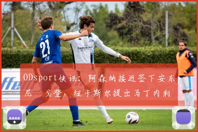 ODsport快讯：阿森纳接近签下安东尼・戈登，纽卡斯尔提出马丁内利交换条件_交易_球员_谈判