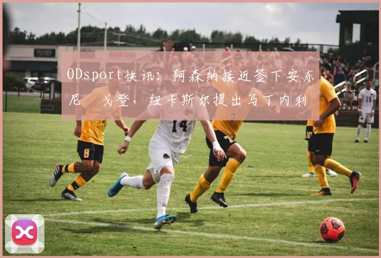 ODsport快讯：阿森纳接近签下安东尼・戈登，纽卡斯尔提出马丁内利交换条件_交易_球员_谈判