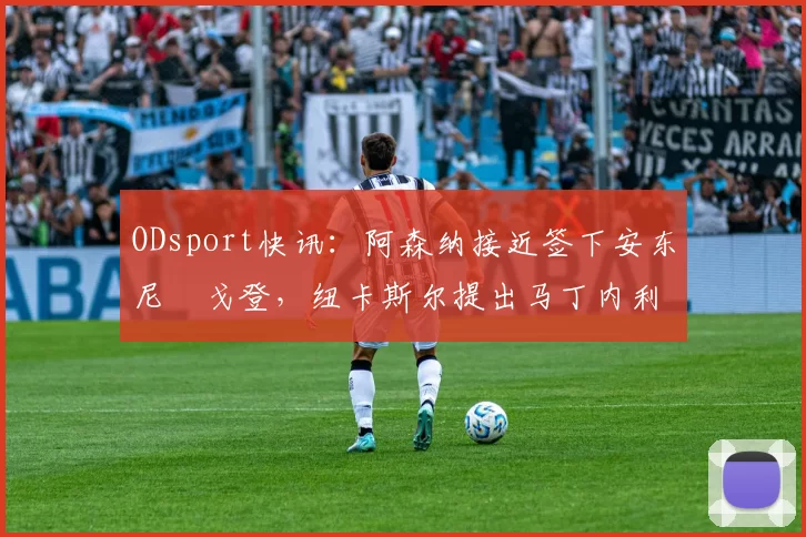 ODsport快讯：阿森纳接近签下安东尼・戈登，纽卡斯尔提出马丁内利交换条件_交易_球员_谈判