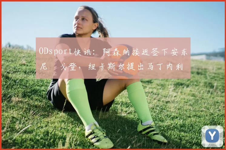 ODsport快讯:阿森纳接近签下安东尼・戈登,纽卡斯尔提出马丁内利交换条件_交易_球员_谈判