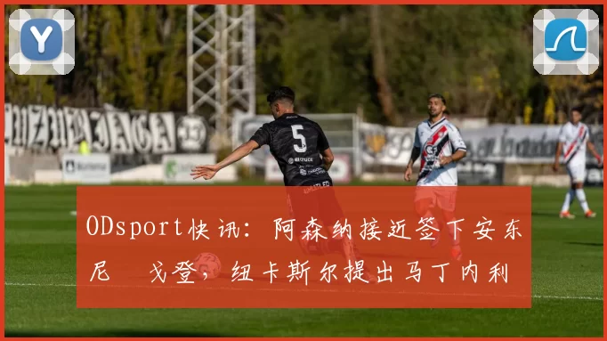 ODsport快讯:阿森纳接近签下安东尼・戈登,纽卡斯尔提出马丁内利交换条件_交易_球员_谈判