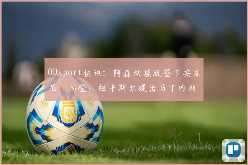 ODsport快讯：阿森纳接近签下安东尼・戈登，纽卡斯尔提出马丁内利交换条件_交易_球员_谈判