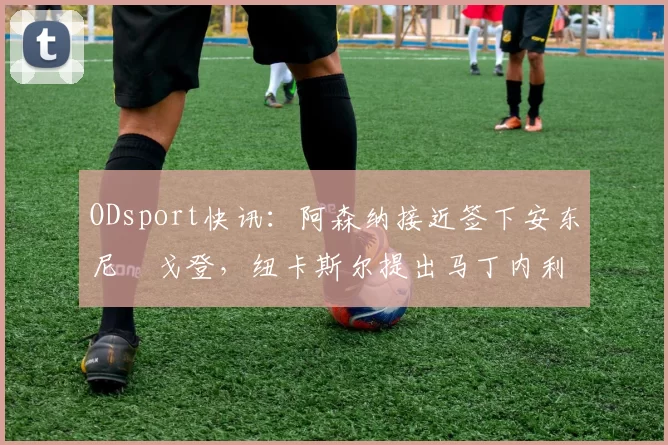 ODsport快讯：阿森纳接近签下安东尼・戈登，纽卡斯尔提出马丁内利交换条件_交易_球员_谈判