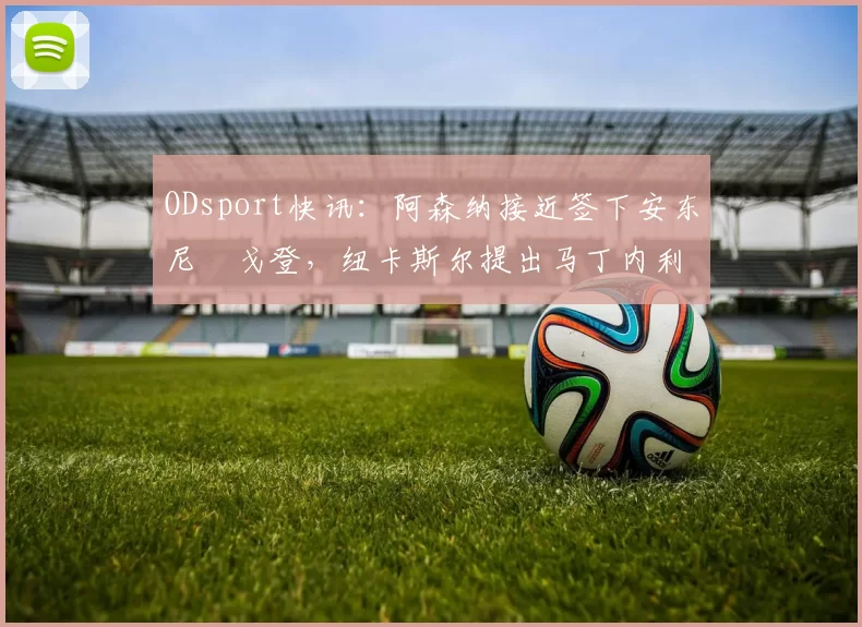 ODsport快讯：阿森纳接近签下安东尼・戈登，纽卡斯尔提出马丁内利交换条件_交易_球员_谈判