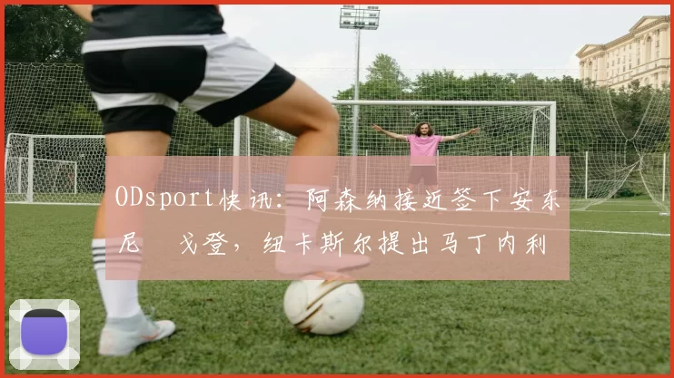 ODsport快讯:阿森纳接近签下安东尼・戈登,纽卡斯尔提出马丁内利交换条件_交易_球员_谈判