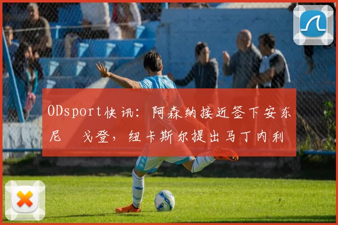 ODsport快讯:阿森纳接近签下安东尼・戈登,纽卡斯尔提出马丁内利交换条件_交易_球员_谈判