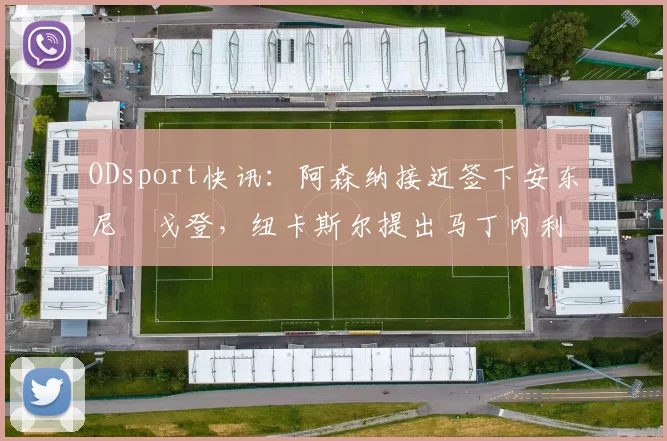 ODsport快讯:阿森纳接近签下安东尼・戈登,纽卡斯尔提出马丁内利交换条件_交易_球员_谈判