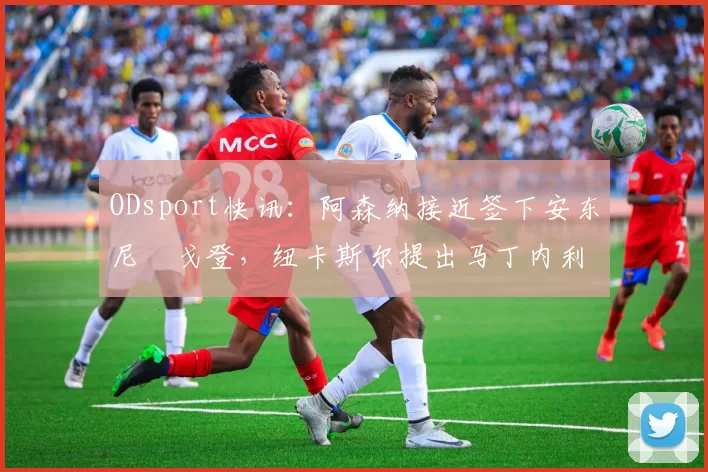 ODsport快讯：阿森纳接近签下安东尼・戈登，纽卡斯尔提出马丁内利交换条件_交易_球员_谈判